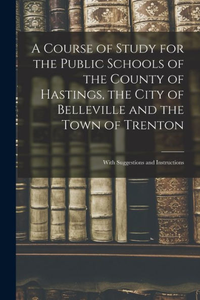 A Course Of Study For The Public Schools Of The County Of Hastings, The City Of Belleville And The Town Of Trenton [Microform]: With Suggestions And Instructions