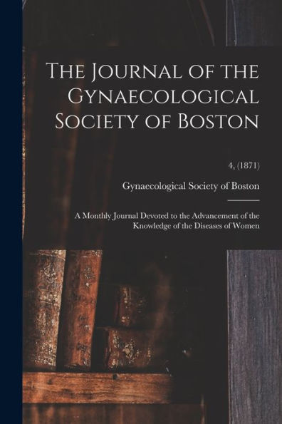 The Journal Of The Gynaecological Society Of Boston: A Monthly Journal Devoted To The Advancement Of The Knowledge Of The Diseases Of Women; 4, (1871)