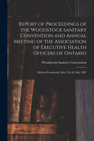 Report Of Proceedings Of The Woodstock Sanitary Convention And Annual Meeting Of The Association Of Executive Health Officers Of Ontario [Microform]: Held At Woodstock, May 17Th & 18Th, 1887