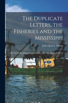 The Duplicate Letters, The Fisheries And The Mississippi [Microform]: Documents Relating To Transactions At The Negotiation Of Ghent