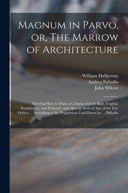 Magnum In Parvo, Or, The Marrow Of Architecture: Shewing How To Draw A Column With Its Base, Capital, Entablature, And Pedestal: And Also An Arch Of ... The Proportions Laid Down By ... Palladio ...