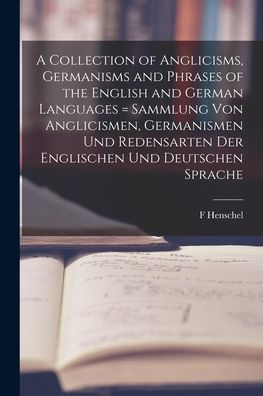 A Collection Of Anglicisms, Germanisms And Phrases Of The English And German Languages = Sammlung Von Anglicismen, Germanismen Und Redensarten Der Englischen Und Deutschen Sprache