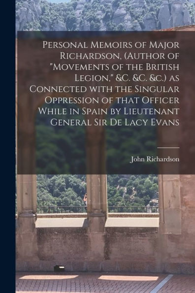 Personal Memoirs Of Major Richardson, (Author Of "Movements Of The British Legion," &C. &C. &C.) As Connected With The Singular Oppression Of That ... General Sir De Lacy Evans [Microform]