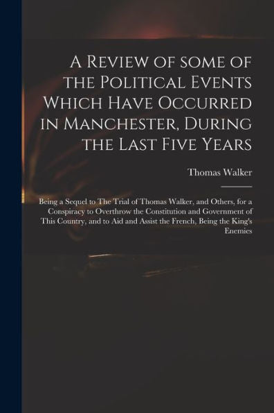 A Review Of Some Of The Political Events Which Have Occurred In Manchester, During The Last Five Years: Being A Sequel To The Trial Of Thomas Walker, ... And Government Of This Country, And To Aid...