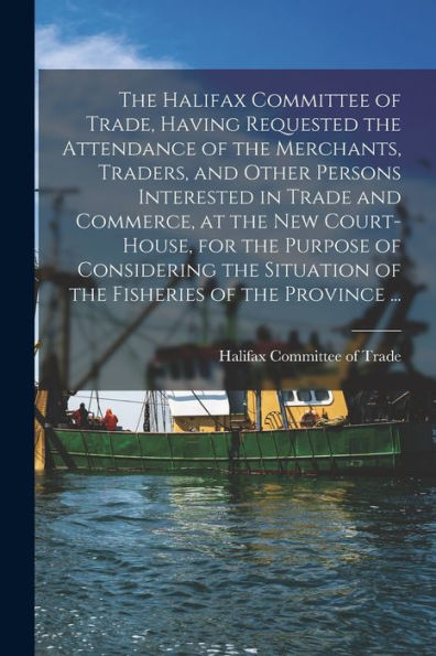 The Halifax Committee Of Trade, Having Requested The Attendance Of The Merchants, Traders, And Other Persons Interested In Trade And Commerce, At The ... Of The Fisheries Of The Province ......