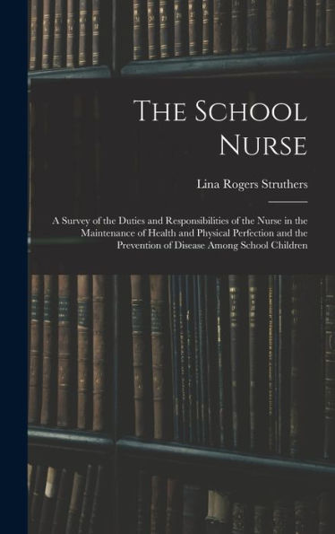 The School Nurse: A Survey Of The Duties And Responsibilities Of The Nurse In The Maintenance Of Health And Physical Perfection And The Prevention Of Disease Among School Children