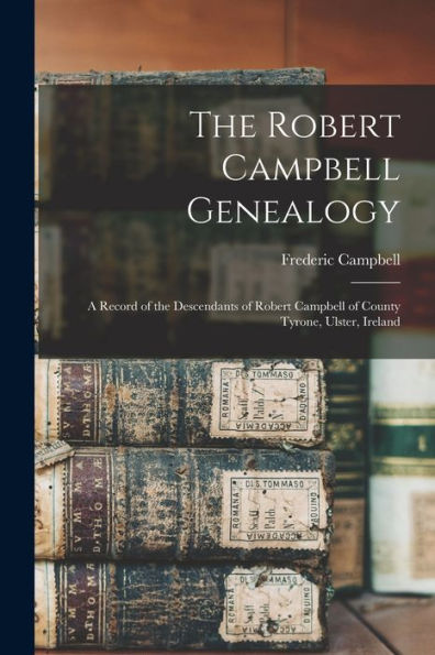 The Robert Campbell Genealogy: A Record Of The Descendants Of Robert Campbell Of County Tyrone, Ulster, Ireland
