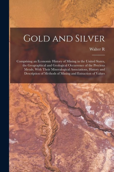 Gold And Silver; Comprising An Economic History Of Mining In The United States, The Geographical And Geological Occurrence Of The Precious Metals, ... Of Methods Of Mining And Extraction Of Values