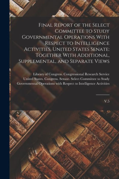 Final Report Of The Select Committee To Study Governmental Operations With Respect To Intelligence Activities, United States Senate: Together With Additional, Supplemental, And Separate Views: V.5
