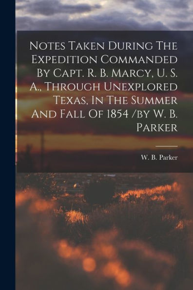 Notes Taken During The Expedition Commanded By Capt. R. B. Marcy, U. S. A., Through Unexplored Texas, In The Summer And Fall Of 1854 /By W. B. Parker