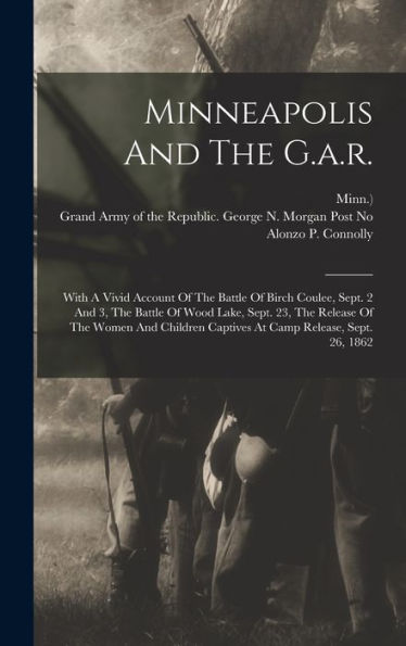 Minneapolis And The G.A.R.: With A Vivid Account Of The Battle Of Birch Coulee, Sept. 2 And 3, The Battle Of Wood Lake, Sept. 23, The Release Of The ... Captives At Camp Release, Sept. 26, 1862