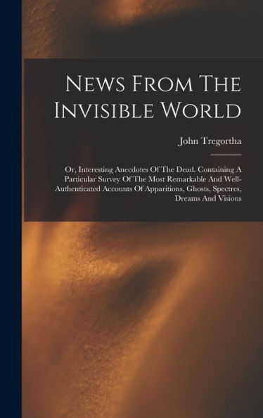 News From The Invisible World: Or, Interesting Anecdotes Of The Dead. Containing A Particular Survey Of The Most Remarkable And Well-Authenticated ... Ghosts, Spectres, Dreams And Visions