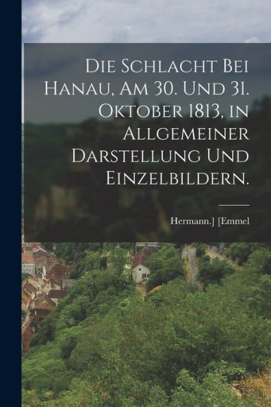 Die Schlacht Bei Hanau, Am 30. Und 31. Oktober 1813, In Allgemeiner Darstellung Und Einzelbildern. (German Edition)