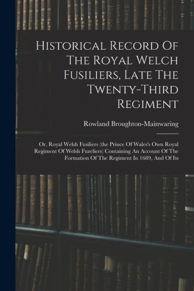 Historical Record Of The Royal Welch Fusiliers, Late The Twenty-Third Regiment: Or, Royal Welsh Fusiliers (The Prince Of Wales's Own Royal Regiment Of ... Formation Of The Regiment In 1689, And Of Its