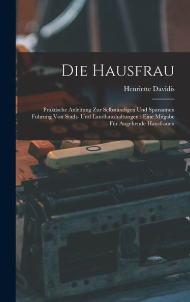 Die Hausfrau: Praktische Anleitung Zur Selbständigen Und Sparsamen Führung Von Stadt- Und Landhaushaltungen: Eine Mitgabe Für Angehende Hausfrauen (German Edition) - 9781016981637