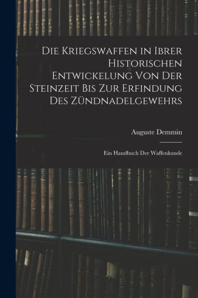 Die Kriegswaffen In Ibrer Historischen Entwickelung Von Der Steinzeit Bis Zur Erfindung Des Zündnadelgewehrs: Ein Handbuch Der Waffenkunde (German Edition)
