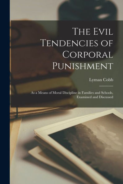 The Evil Tendencies Of Corporal Punishment: As A Means Of Moral Discipline In Families And Schools, Examined And Discussed