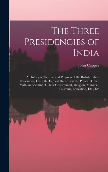 The Three Presidencies Of India: A History Of The Rise And Progress Of The British Indian Possessions, From The Earliest Records To The Present Time; ... Manners, Customs, Education, Etc., Etc