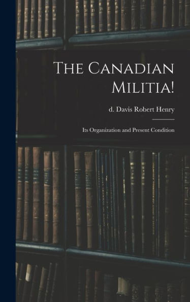 The Canadian Militia!: Its Organization And Present Condition