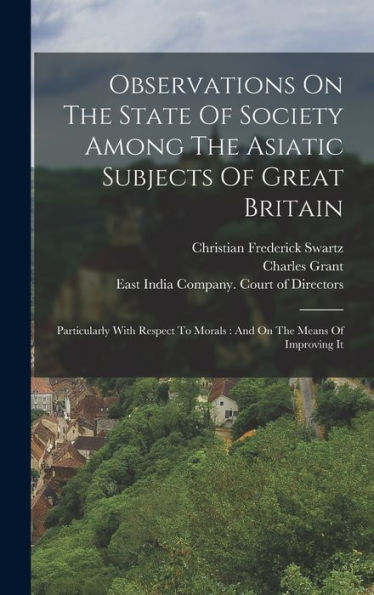 Observations On The State Of Society Among The Asiatic Subjects Of Great Britain: Particularly With Respect To Morals: And On The Means Of Improving It