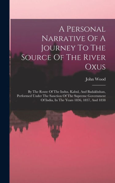 A Personal Narrative Of A Journey To The Source Of The River Oxus: By The Route Of The Indus, Kabul, And Badakhshan, Performed Under The Sanction Of ... Of India, In The Years 1836, 1837, And 1838