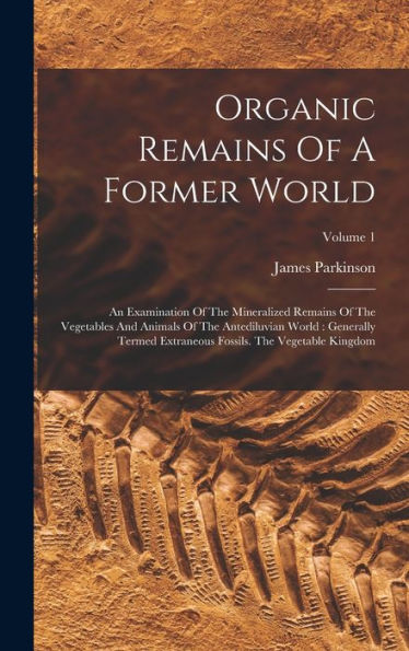 Organic Remains Of A Former World: An Examination Of The Mineralized Remains Of The Vegetables And Animals Of The Antediluvian World: Generally Termed ... Fossils. The Vegetable Kingdom; Volume 1