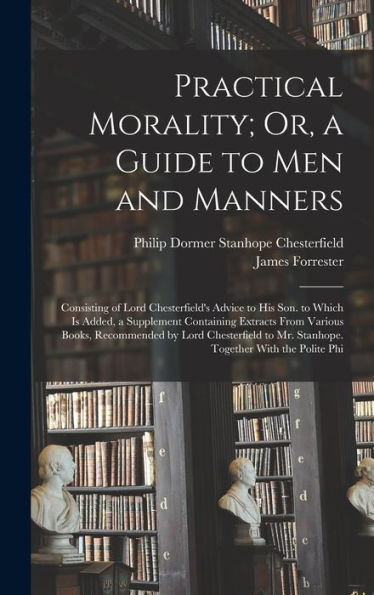 Practical Morality; Or, A Guide To Men And Manners: Consisting Of Lord Chesterfield's Advice To His Son. To Which Is Added, A Supplement Containing ... To Mr. Stanhope. Together With The Polite Phi - 9781017164220