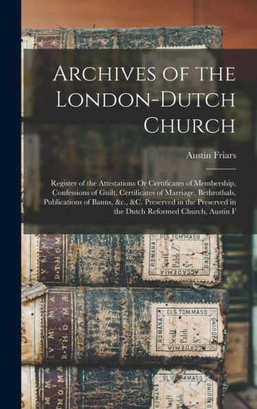 Archives Of The London-Dutch Church: Register Of The Attestations Or Certificates Of Membership, Confessions Of Guilt, Certificates Of Marriage, ... In The Dutch Reformed Church, Austin F - 9781017164466