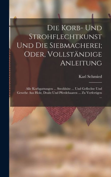 Die Korb- Und Strohflechtkunst Und Die Siebmacherei; Oder, Vollständige Anleitung: Alle Korbgattungen ... Strohhüte ... Und Geflechte Und Gewebe Aus ... ... Zu Verfertigen ... (German Edition) - 9781017164527