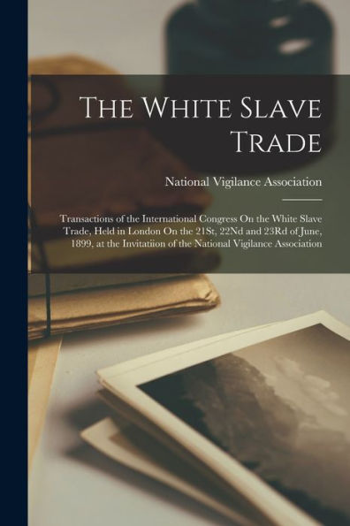 The White Slave Trade: Transactions Of The International Congress On The White Slave Trade, Held In London On The 21St, 22Nd And 23Rd Of June, 1899, ... Of The National Vigilance Association