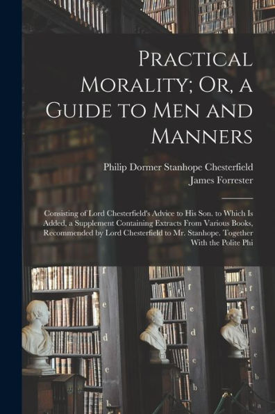 Practical Morality; Or, A Guide To Men And Manners: Consisting Of Lord Chesterfield's Advice To His Son. To Which Is Added, A Supplement Containing ... To Mr. Stanhope. Together With The Polite Phi - 9781017169492