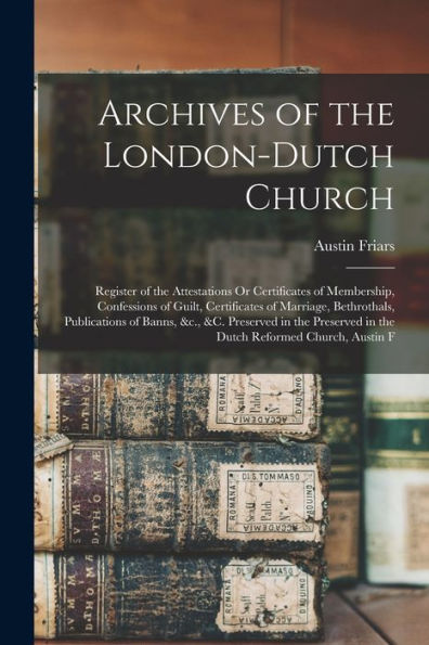 Archives Of The London-Dutch Church: Register Of The Attestations Or Certificates Of Membership, Confessions Of Guilt, Certificates Of Marriage, ... In The Dutch Reformed Church, Austin F - 9781017170535