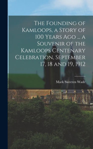 The Founding Of Kamloops, A Story Of 100 Years Ago ... A Souvenir Of The Kamloops Centenary Celebration, September 17, 18 And 19, 1912 - 9781017172492