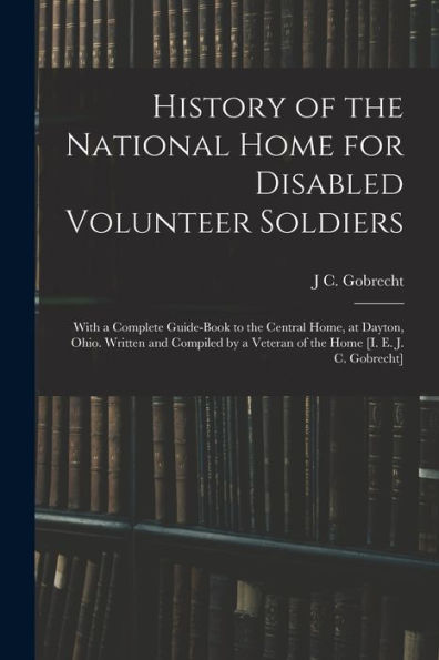 History Of The National Home For Disabled Volunteer Soldiers: With A Complete Guide-Book To The Central Home, At Dayton, Ohio. Written And Compiled By A Veteran Of The Home [I. E. J. C. Gobrecht] - 9781017173260