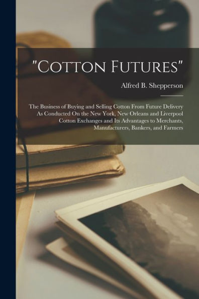 Cotton Futures: The Business Of Buying And Selling Cotton From Future Delivery As Conducted On The New York, New Orleans And Liverpool Cotton ... Manufacturers, Bankers, And Farmers - 9781017173307