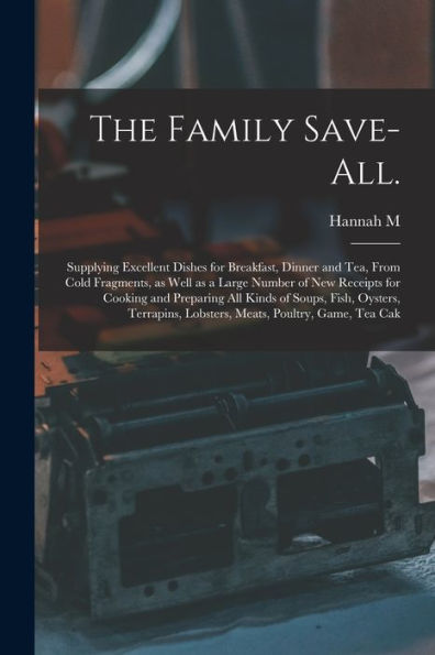 The Family Save-All.: Supplying Excellent Dishes For Breakfast, Dinner And Tea, From Cold Fragments, As Well As A Large Number Of New Receipts For ... Lobsters, Meats, Poultry, Game, Tea Cak - 9781017174229