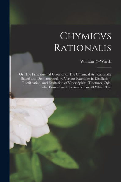 Chymicvs Rationalis: Or, The Fundamental Grounds Of The Chymical Art Rationally Stated And Demonstrated, By Various Examples In Distillation, ... Powers, And Oleosums ... In All Which The - 9781017177091
