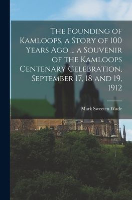 The Founding Of Kamloops, A Story Of 100 Years Ago ... A Souvenir Of The Kamloops Centenary Celebration, September 17, 18 And 19, 1912 - 9781017177442
