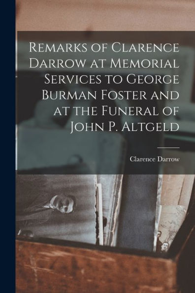 Remarks Of Clarence Darrow At Memorial Services To George Burman Foster And At The Funeral Of John P. Altgeld - 9781017186833