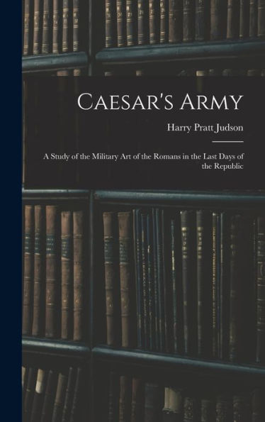 Caesar's Army; A Study Of The Military Art Of The Romans In The Last Days Of The Republic - 9781017190045
