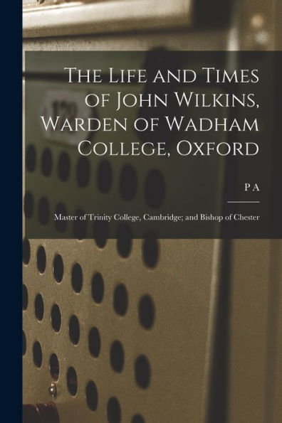 The Life And Times Of John Wilkins, Warden Of Wadham College, Oxford; Master Of Trinity College, Cambridge; And Bishop Of Chester - 9781017190953