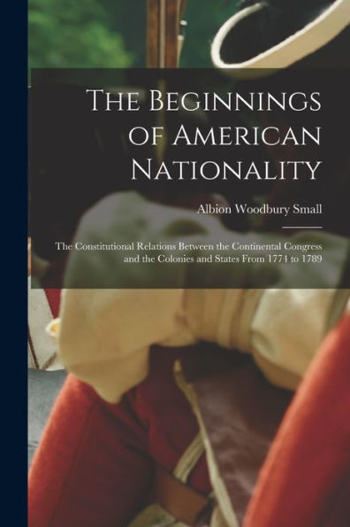 The Beginnings Of American Nationality; The Constitutional Relations Between The Continental Congress And The Colonies And States From 1774 To 1789 - 9781017196863