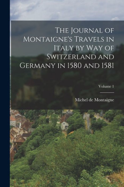 The Journal Of Montaigne's Travels In Italy By Way Of Switzerland And Germany In 1580 And 1581; Volume 1