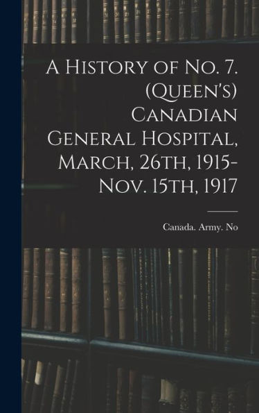 A History Of No. 7. (Queen's) Canadian General Hospital, March, 26Th, 1915-Nov. 15Th, 1917 - 9781017198256