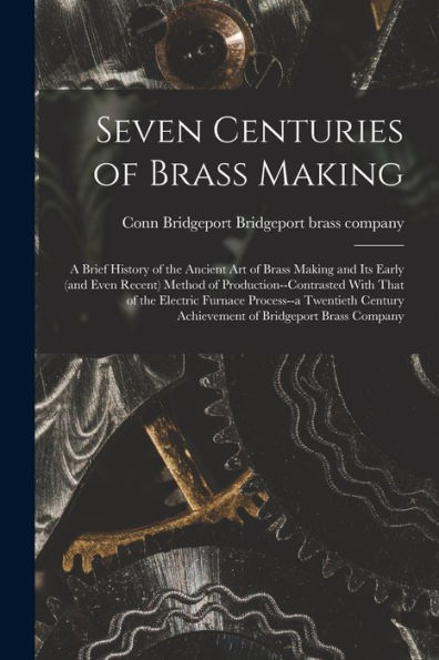 Seven Centuries Of Brass Making; A Brief History Of The Ancient Art Of Brass Making And Its Early (And Even Recent) Method Of Production--Contrasted ... Achievement Of Bridgeport Brass Company - 9781017201123