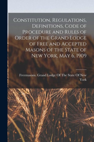 Constitution, Regulations, Definitions, Code Of Procedure And Rules Of Order Of The Grand Lodge Of Free And Accepted Masons Of The State Of New York, May 6, 1909 - 9781017202724