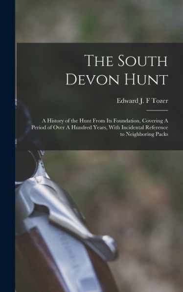 The South Devon Hunt: A History Of The Hunt From Its Foundation, Covering A Period Of Over A Hundred Years, With Incidental Reference To Neighboring Packs
