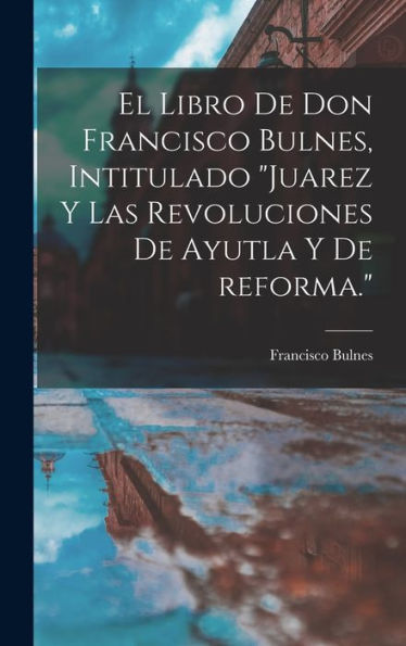 El Libro De Don Francisco Bulnes, Intitulado "Juarez Y Las Revoluciones De Ayutla Y De Reforma." (Spanish Edition) - 9781017208429