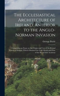The Ecclesiastical Architecture Of Ireland, Anterior To The Anglo-Norman Invasion; Comprising An Essay On The Origin And Uses Of The Round Towers Of ... Medal And Prize Of The Royal Irish Academy - 9781017208818