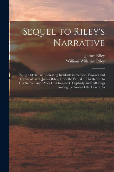 Sequel To Riley's Narrative: Being A Sketch Of Interesting Incidents In The Life, Voyages And Travels Of Capt. James Riley, From The Period Of His ... Sufferings Among The Arabs Of The Desert, As - 9781017211047